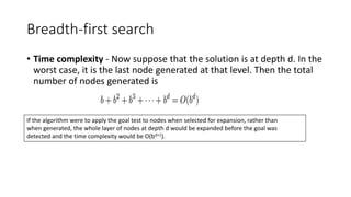 Breadth-first search
• Time complexity - Now suppose that the solution is at depth d. In the
worst case, it is the last node generated at that level. Then the total
number of nodes generated is
If the algorithm were to apply the goal test to nodes when selected for expansion, rather than
when generated, the whole layer of nodes at depth d would be expanded before the goal was
detected and the time complexity would be O(bd+1).
 