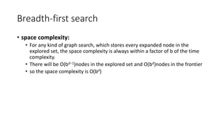 Breadth-first search
• space complexity:
• For any kind of graph search, which stores every expanded node in the
explored set, the space complexity is always within a factor of b of the time
complexity.
• There will be O(bd−1)nodes in the explored set and O(bd)nodes in the frontier
• so the space complexity is O(bd)
 