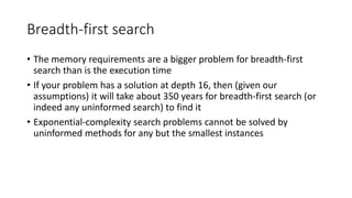 Breadth-first search
• The memory requirements are a bigger problem for breadth-first
search than is the execution time
• If your problem has a solution at depth 16, then (given our
assumptions) it will take about 350 years for breadth-first search (or
indeed any uninformed search) to find it
• Exponential-complexity search problems cannot be solved by
uninformed methods for any but the smallest instances
 