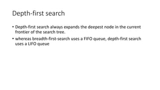 Depth-first search
• Depth-first search always expands the deepest node in the current
frontier of the search tree.
• whereas breadth-first-search uses a FIFO queue, depth-first search
uses a LIFO queue
 