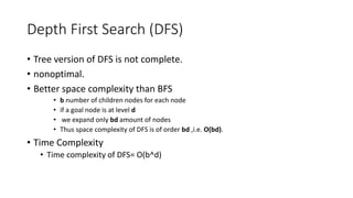 Depth First Search (DFS)
• Tree version of DFS is not complete.
• nonoptimal.
• Better space complexity than BFS
• b number of children nodes for each node
• if a goal node is at level d
• we expand only bd amount of nodes
• Thus space complexity of DFS is of order bd ,i.e. O(bd).
• Time Complexity
• Time complexity of DFS= O(b^d)
 