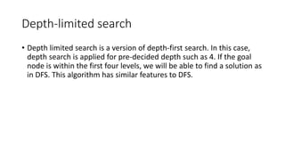 Depth-limited search
• Depth limited search is a version of depth-first search. In this case,
depth search is applied for pre-decided depth such as 4. If the goal
node is within the first four levels, we will be able to find a solution as
in DFS. This algorithm has similar features to DFS.
 