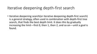Iterative deepening depth-first search
• Iterative deepening search(or iterative deepening depth-first search)
is a general strategy, often used in combination with depth-first tree
search, that finds the best depth limit. It does this by gradually
increasing the limit—first 0, then 1, then 2, and so on—until a goal is
found.
 