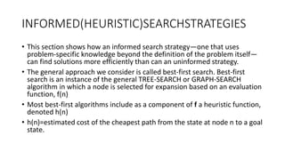 INFORMED(HEURISTIC)SEARCHSTRATEGIES
• This section shows how an informed search strategy—one that uses
problem-specific knowledge beyond the definition of the problem itself—
can find solutions more efficiently than can an uninformed strategy.
• The general approach we consider is called best-first search. Best-first
search is an instance of the general TREE-SEARCH or GRAPH-SEARCH
algorithm in which a node is selected for expansion based on an evaluation
function, f(n)
• Most best-first algorithms include as a component of f a heuristic function,
denoted h(n)
• h(n)=estimated cost of the cheapest path from the state at node n to a goal
state.
 