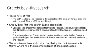 Greedy best-first search
• This is not optimal
• The path via Sibiu and Fagaras to Bucharest is 32 kilometers longer than the
path through Rimnicu Vilcea and Pitesti
• Greedy best-first tree search is also incomplete
• Consider the problem of getting from Iasi to Fagaras. The heuristic suggests
that Neamt be expanded first because it is closest to Fagaras, but it is a dead
end
• The solution is to go first to Vaslui—a step that is actually farther from the
goal according to the heuristic—and then to continue to Urziceni, Bucharest,
and Fagaras
• The worst-case time and space complexity for the tree version is
O(bm), where m is the maximum depth of the search space
 