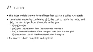 A* search
• The most widely known form of best-first search is called A∗ search
• It evaluates nodes by combining g(n), the cost to reach the node, and
h(n), the cost to get from the node to the goal:
• f(n)=g(n)+h(n)
• g(n) gives the path cost from the start node to node n
• h(n) is the estimated cost of the cheapest path from n to the goal
• f(n)=estimated cost of the cheapest solution through n
• A ∗ search is both complete and optimal
 