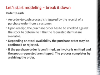 • An order-to-cash process is triggered by the receipt of a
purchase order from a customer.
• Upon receipt, the purchase order has to be checked against
the stock to determine if the the requested item(s) are
available.
• Depending on stock availability the purchase order may be
confirmed or rejected.
• If the purchase order is confirmed, an invoice is emitted and
the goods requested are shipped. The process completes by
archiving the order.
Let’s start modeling – break it down
Order-to-cash
 