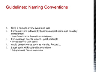Guidelines: Naming Conventions
1. Give a name to every event and task
2. For tasks: verb followed by business object name and possibly
complement
 Issue Driver Licence, Renew Licence via Agency
3. For message events: object + past participle
 Invoice received, Claim settled
4. Avoid generic verbs such as Handle, Record…
5. Label each XOR-split with a condition
 Policy is invalid, Claim is inadmissible
 