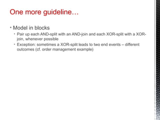 One more guideline…
• Model in blocks
• Pair up each AND-split with an AND-join and each XOR-split with a XOR-
join, whenever possible
• Exception: sometimes a XOR-split leads to two end events – different
outcomes (cf. order management example)
 