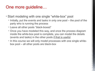 One more guideline…
• Start modeling with one single “white-box” pool
• Initially, put the events and tasks in only one pool – the pool of the
party who is running the process
• Leave all other pools “black-boxed”
• Once you have modeled this way, and once the process diagram
inside the white-box pool is complete, you can model the details
(events and tasks) in the other pools if that is useful.
• In this course we will only model processes with one single white-
box pool – all other pools are black-box
 