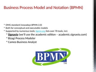 Business Process Model and Notation (BPMN)
 OMG standard (nowadays BPMN 2.0)
 Both for conceptual and executable models
 Supported by numerous tools: bpmn.org lists over 70 tools, incl.
 Signavio (we’ll use the academic edition – academic.signavio.com)
 Bizagi Process Modeler
 Cameo Business Analyst
 