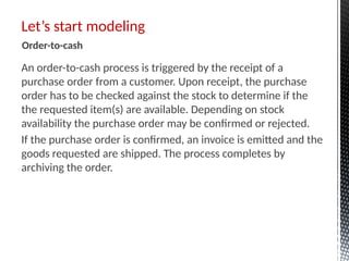 An order-to-cash process is triggered by the receipt of a
purchase order from a customer. Upon receipt, the purchase
order has to be checked against the stock to determine if the
the requested item(s) are available. Depending on stock
availability the purchase order may be confirmed or rejected.
If the purchase order is confirmed, an invoice is emitted and the
goods requested are shipped. The process completes by
archiving the order.
Let’s start modeling
Order-to-cash
 
