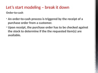 • An order-to-cash process is triggered by the receipt of a
purchase order from a customer.
• Upon receipt, the purchase order has to be checked against
the stock to determine if the the requested item(s) are
available.
Let’s start modeling – break it down
Order-to-cash
 