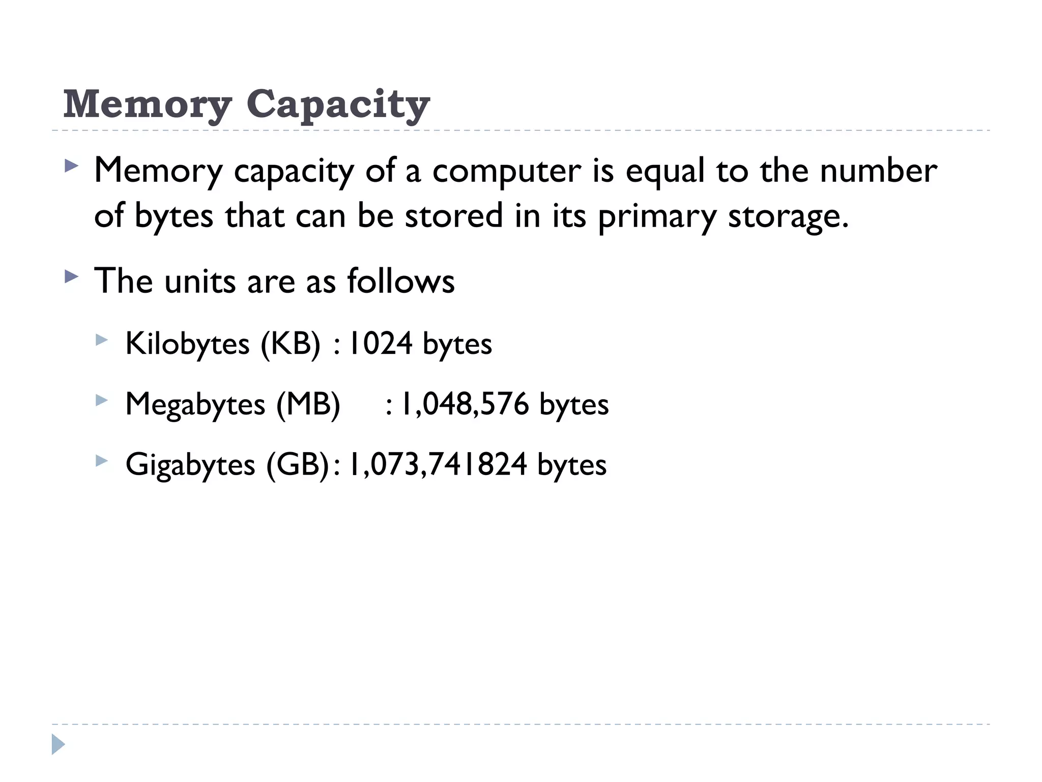 Memory Capacity  Memory capacity of a computer is equal to the number of bytes that can be stored in its primary storage.  The units are as follows  Kilobytes (KB) : 1024 bytes  Megabytes (MB) : 1,048,576 bytes  Gigabytes (GB): 1,073,741824 bytes 