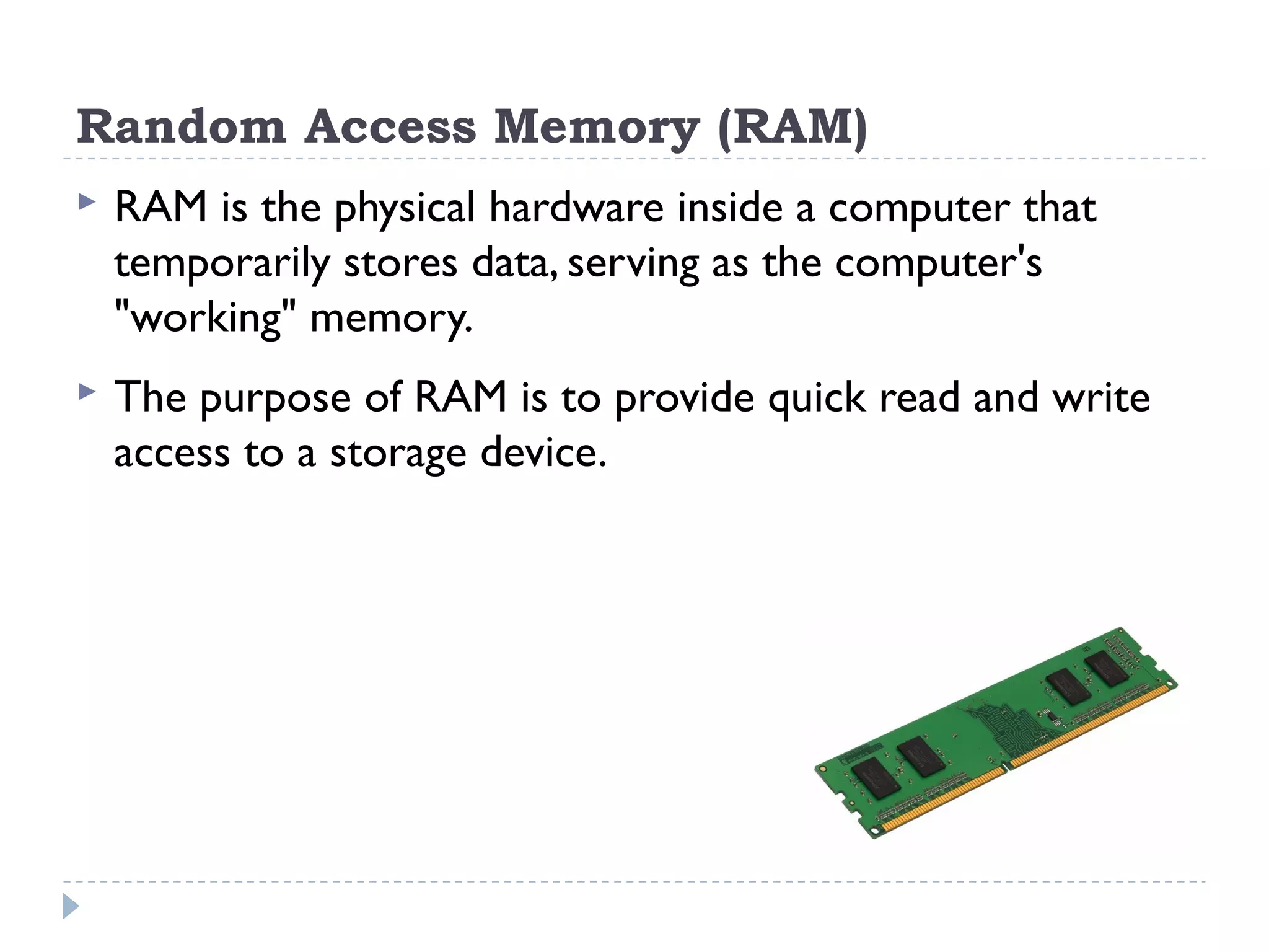 Random Access Memory (RAM)  RAM is the physical hardware inside a computer that temporarily stores data, serving as the computer's "working" memory.  The purpose of RAM is to provide quick read and write access to a storage device. 