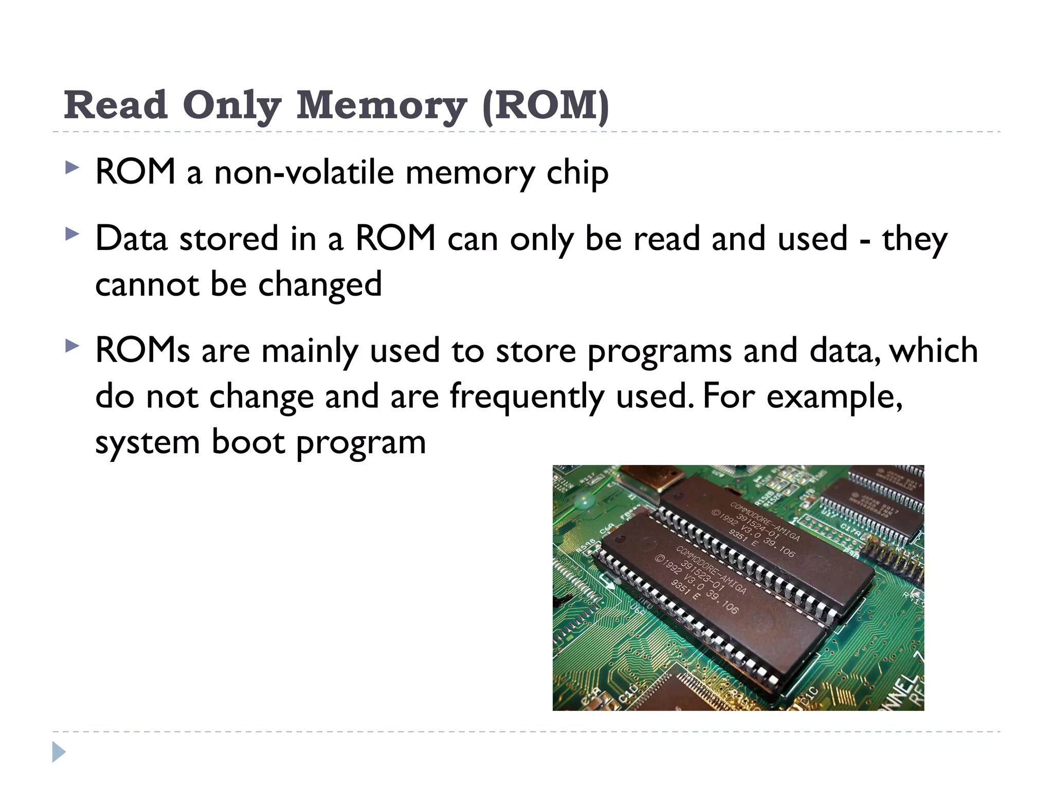 Read Only Memory (ROM)  ROM a non-volatile memory chip  Data stored in a ROM can only be read and used - they cannot be changed  ROMs are mainly used to store programs and data, which do not change and are frequently used. For example, system boot program 