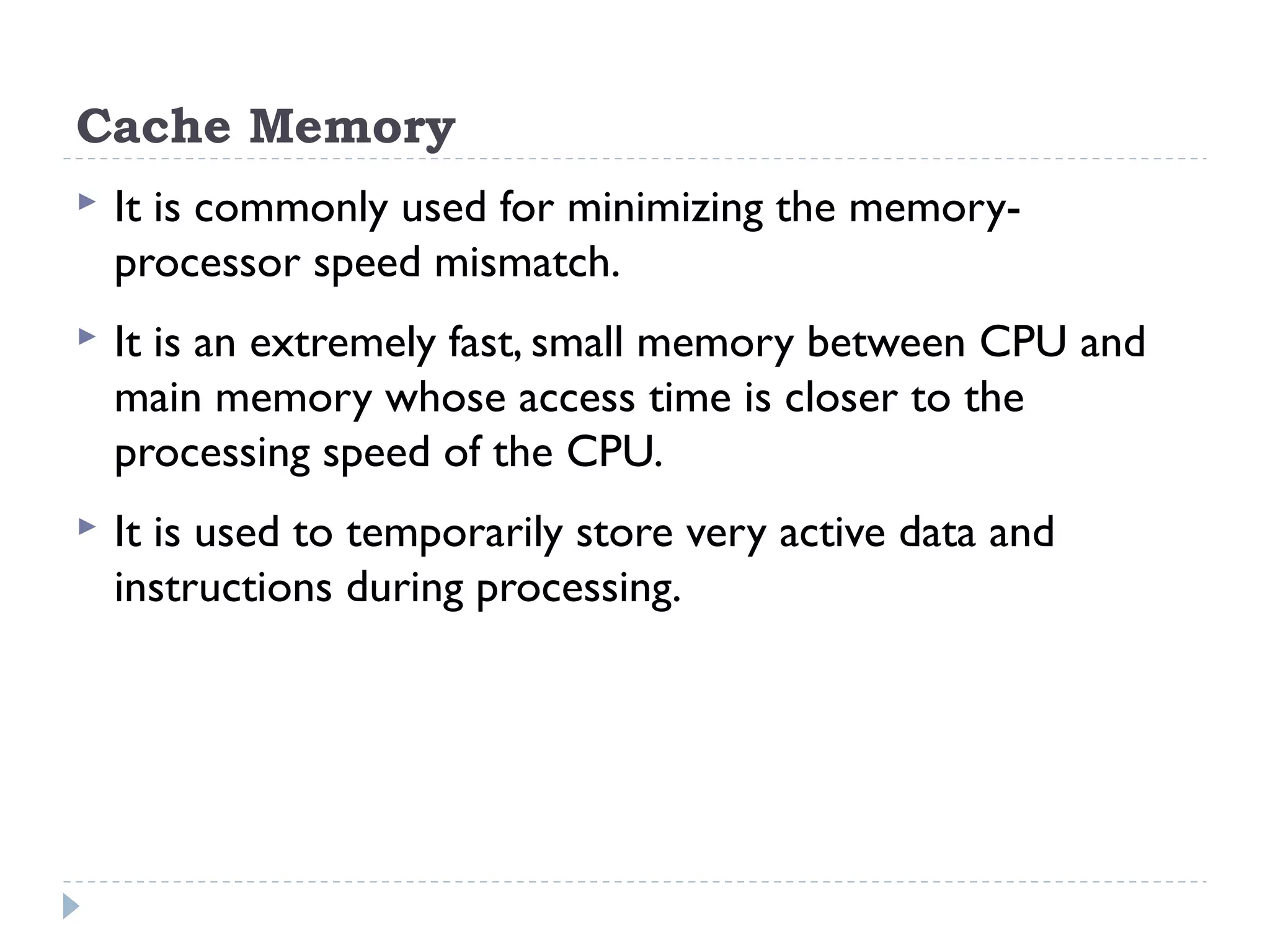 Cache Memory  It is commonly used for minimizing the memory- processor speed mismatch.  It is an extremely fast, small memory between CPU and main memory whose access time is closer to the processing speed of the CPU.  It is used to temporarily store very active data and instructions during processing. 