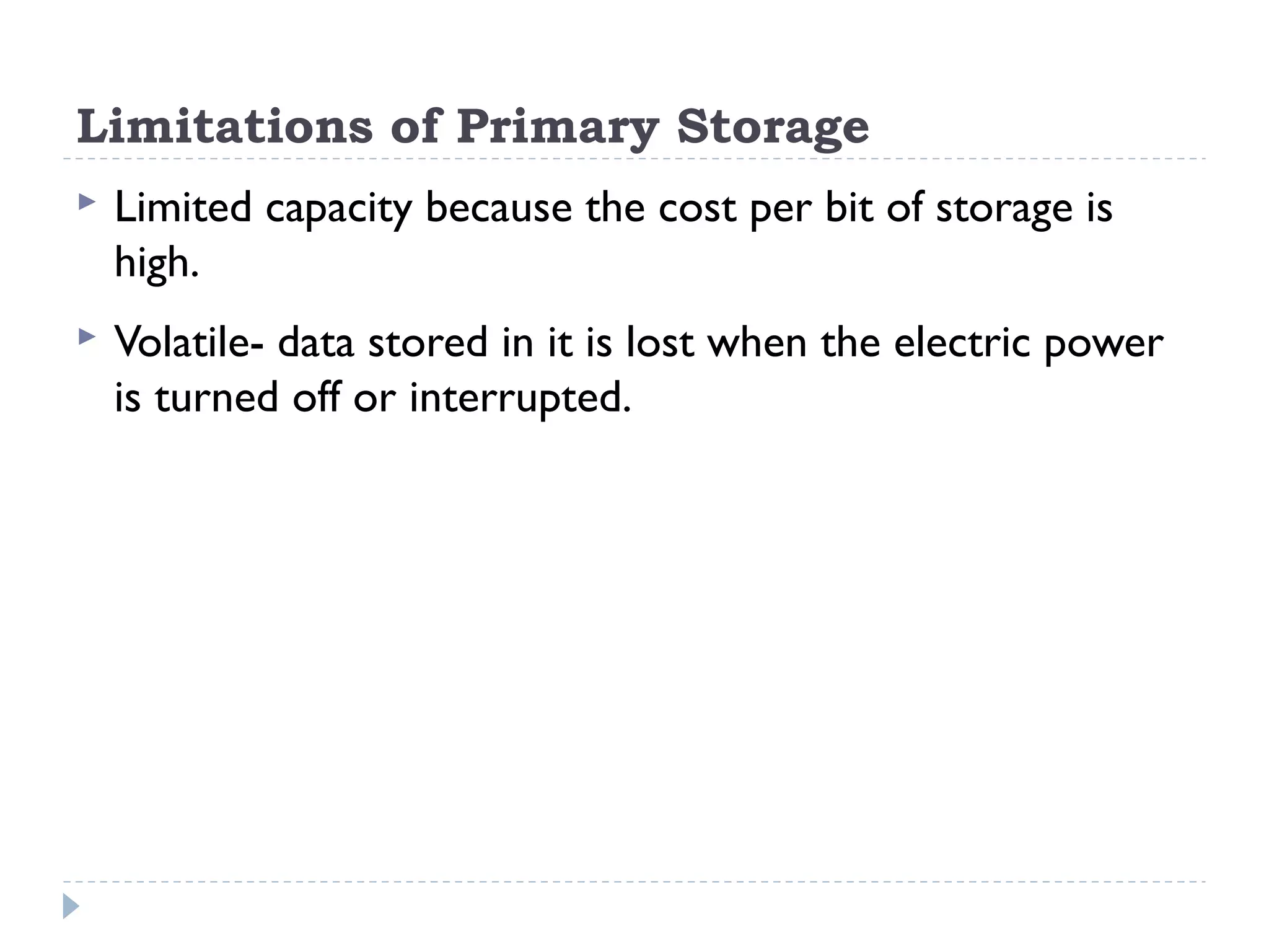 Limitations of Primary Storage  Limited capacity because the cost per bit of storage is high.  Volatile- data stored in it is lost when the electric power is turned off or interrupted. 