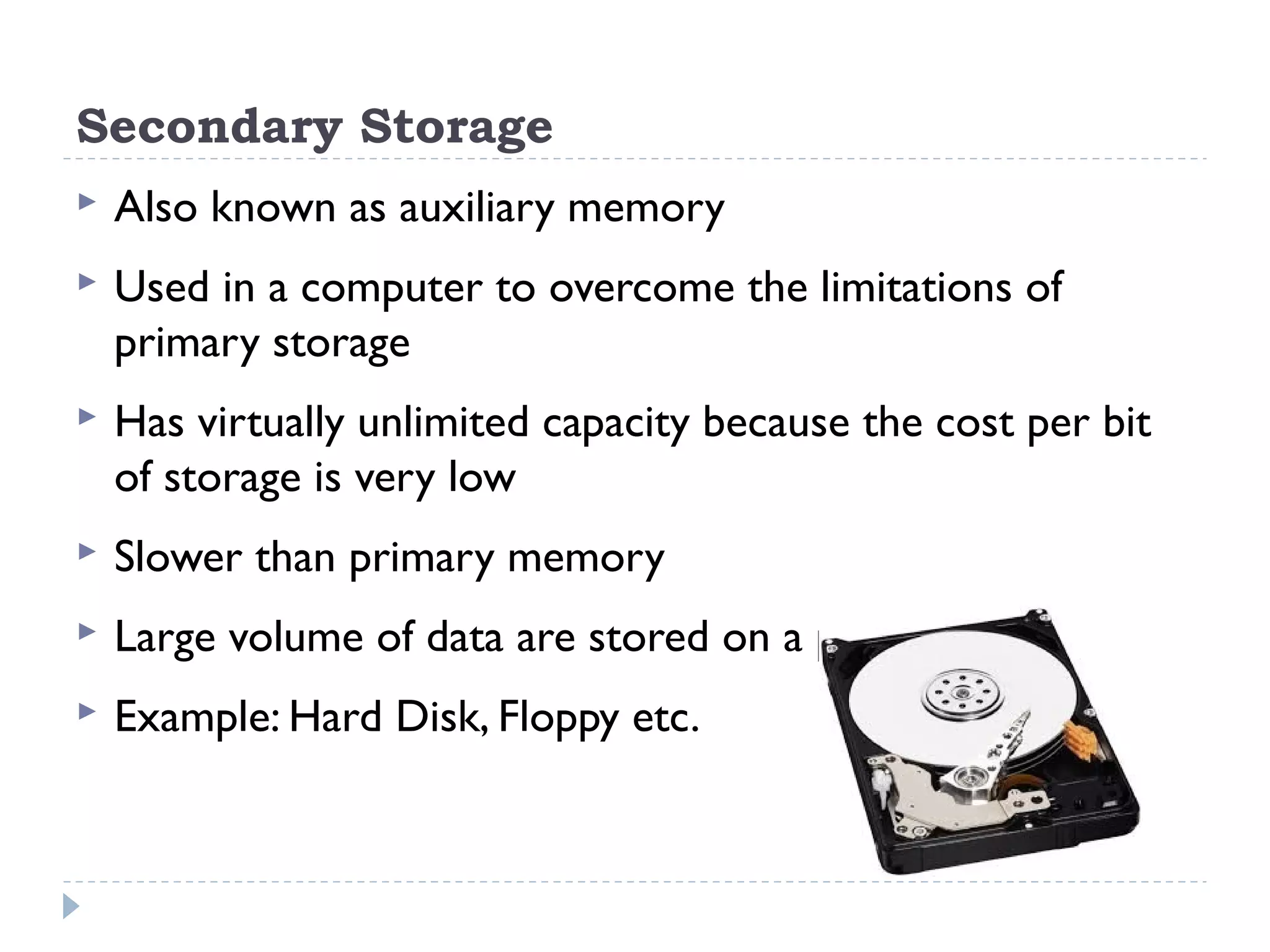 Secondary Storage  Also known as auxiliary memory  Used in a computer to overcome the limitations of primary storage  Has virtually unlimited capacity because the cost per bit of storage is very low  Slower than primary memory  Large volume of data are stored on a permanent basis  Example: Hard Disk, Floppy etc. 