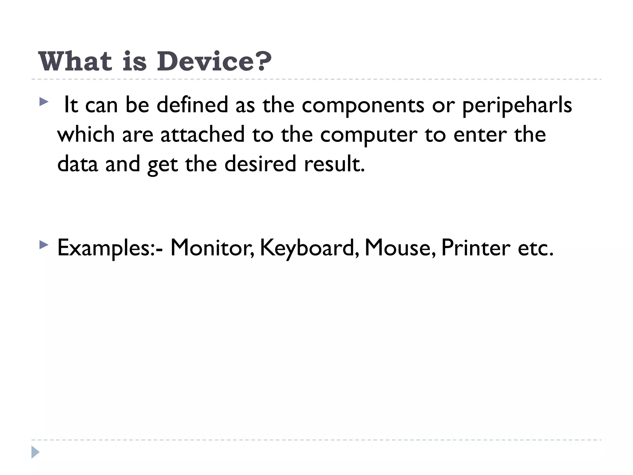 What is Device?  It can be defined as the components or peripeharls which are attached to the computer to enter the data and get the desired result.  Examples:- Monitor, Keyboard, Mouse, Printer etc. 
