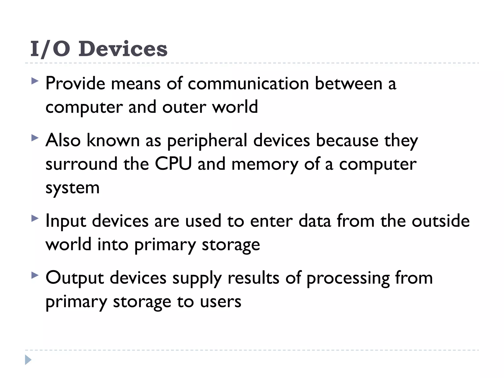 I/O Devices  Provide means of communication between a computer and outer world  Also known as peripheral devices because they surround the CPU and memory of a computer system  Input devices are used to enter data from the outside world into primary storage  Output devices supply results of processing from primary storage to users 