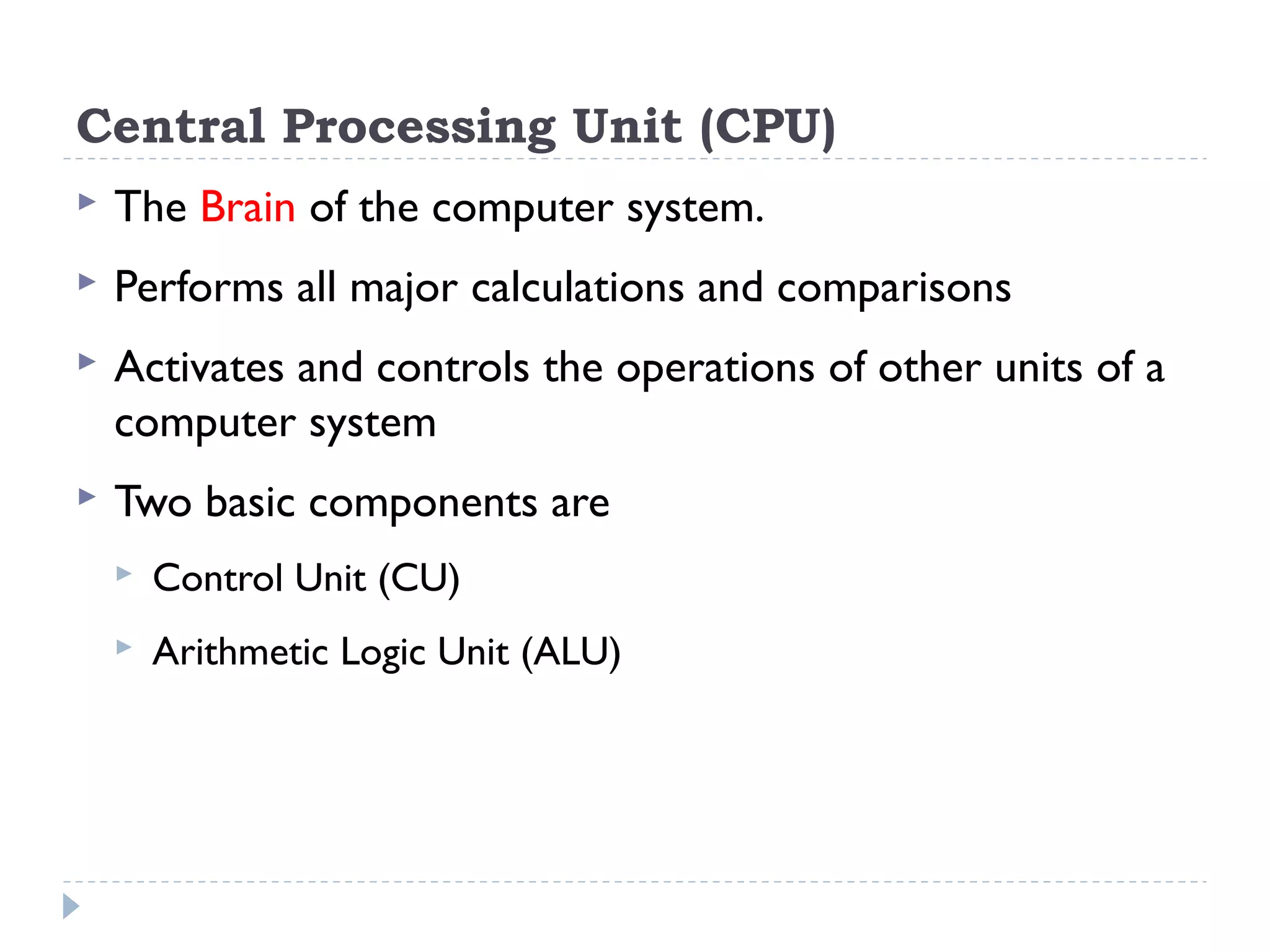 Central Processing Unit (CPU)  The Brain of the computer system.  Performs all major calculations and comparisons  Activates and controls the operations of other units of a computer system  Two basic components are  Control Unit (CU)  Arithmetic Logic Unit (ALU) 