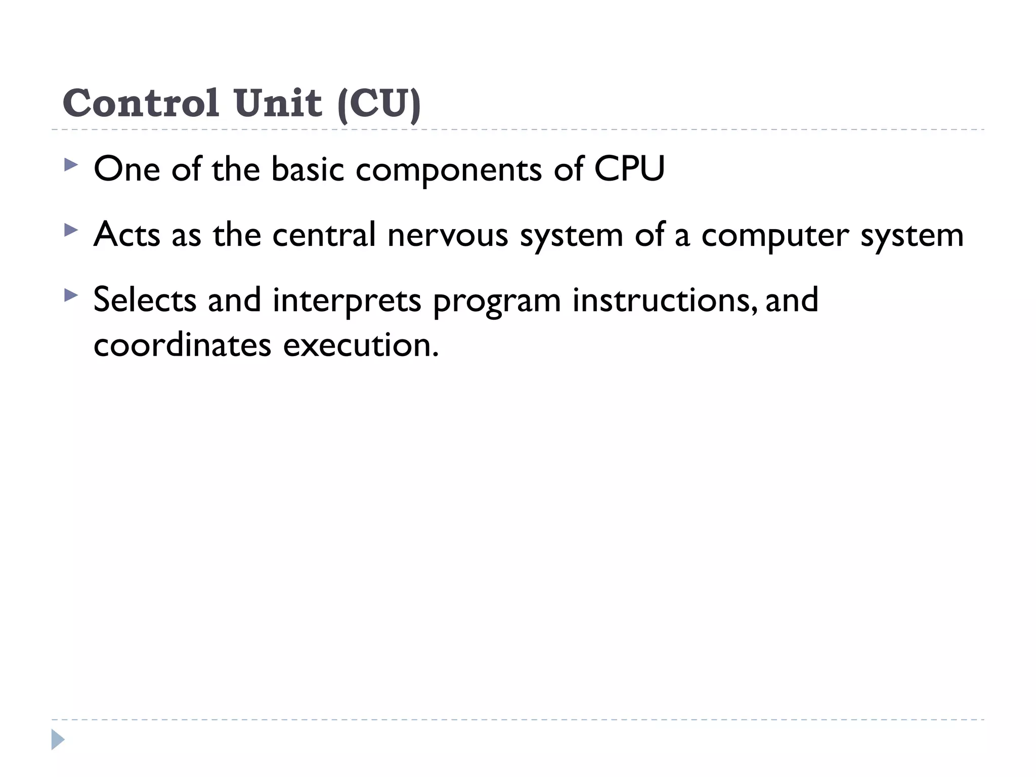 Control Unit (CU)  One of the basic components of CPU  Acts as the central nervous system of a computer system  Selects and interprets program instructions, and coordinates execution. 