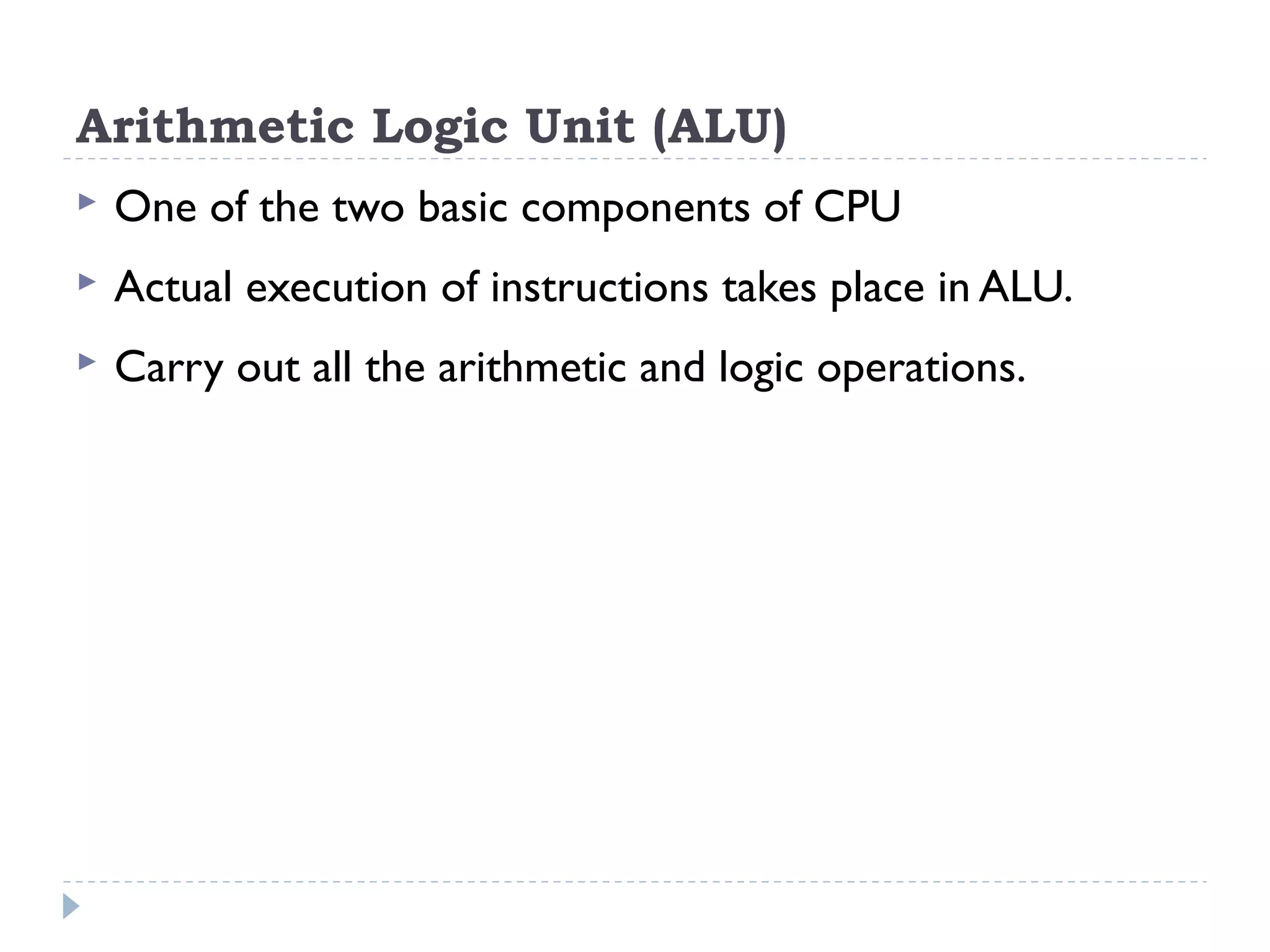 Arithmetic Logic Unit (ALU)  One of the two basic components of CPU  Actual execution of instructions takes place in ALU.  Carry out all the arithmetic and logic operations. 