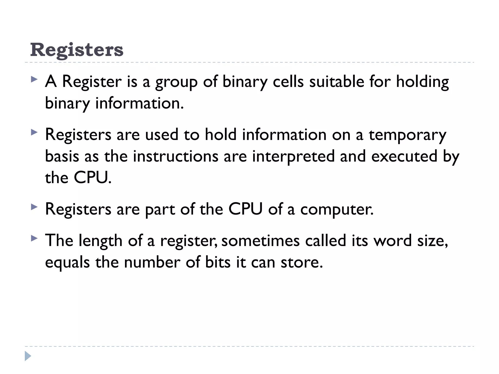 Registers  A Register is a group of binary cells suitable for holding binary information.  Registers are used to hold information on a temporary basis as the instructions are interpreted and executed by the CPU.  Registers are part of the CPU of a computer.  The length of a register, sometimes called its word size, equals the number of bits it can store. 