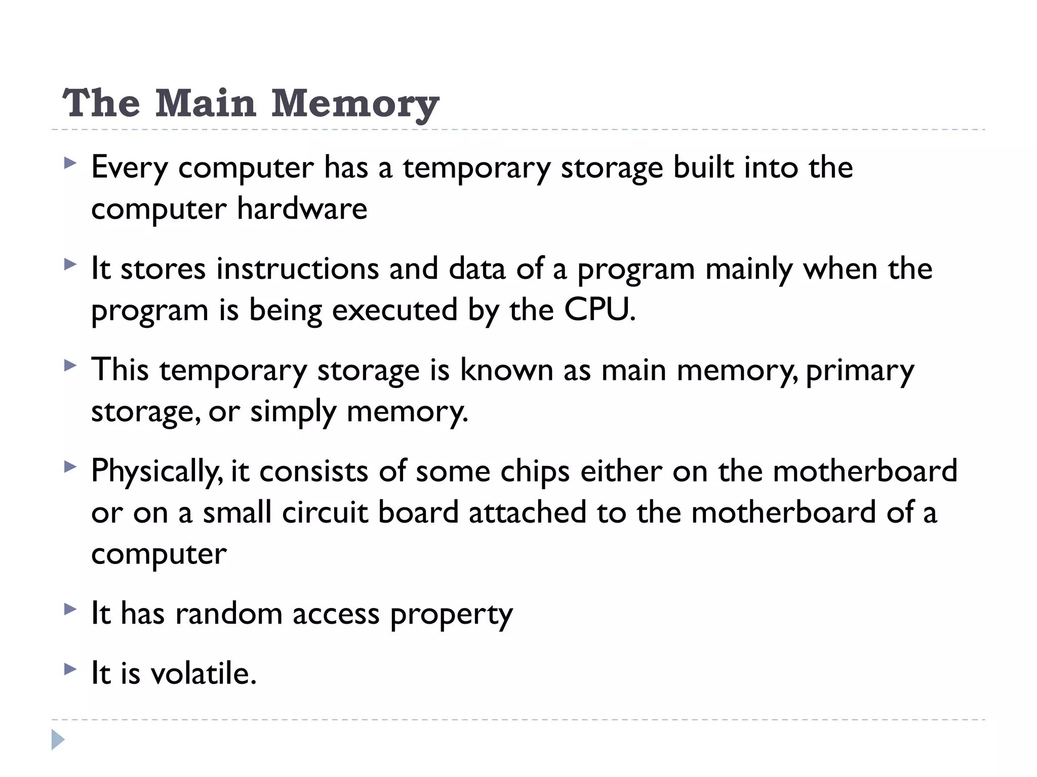 The Main Memory  Every computer has a temporary storage built into the computer hardware  It stores instructions and data of a program mainly when the program is being executed by the CPU.  This temporary storage is known as main memory, primary storage, or simply memory.  Physically, it consists of some chips either on the motherboard or on a small circuit board attached to the motherboard of a computer  It has random access property  It is volatile. 