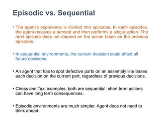 Episodic vs. Sequential
• The agent’s experience is divided into episodes. In each episodes,
the agent receives a percept and then performs a single action. The
next episode does not depend on the action taken on the previous
episodes.
• In sequential environments, the current decision could affect all
future decisions.
• An agent that has to spot defective parts on an assembly line bases
each decision on the current part, regardless of previous decisions.
• Chess and Taxi examples, both are sequential: short term actions
can have long term consequences.
• Episodic environments are much simpler. Agent does not need to
think ahead
 