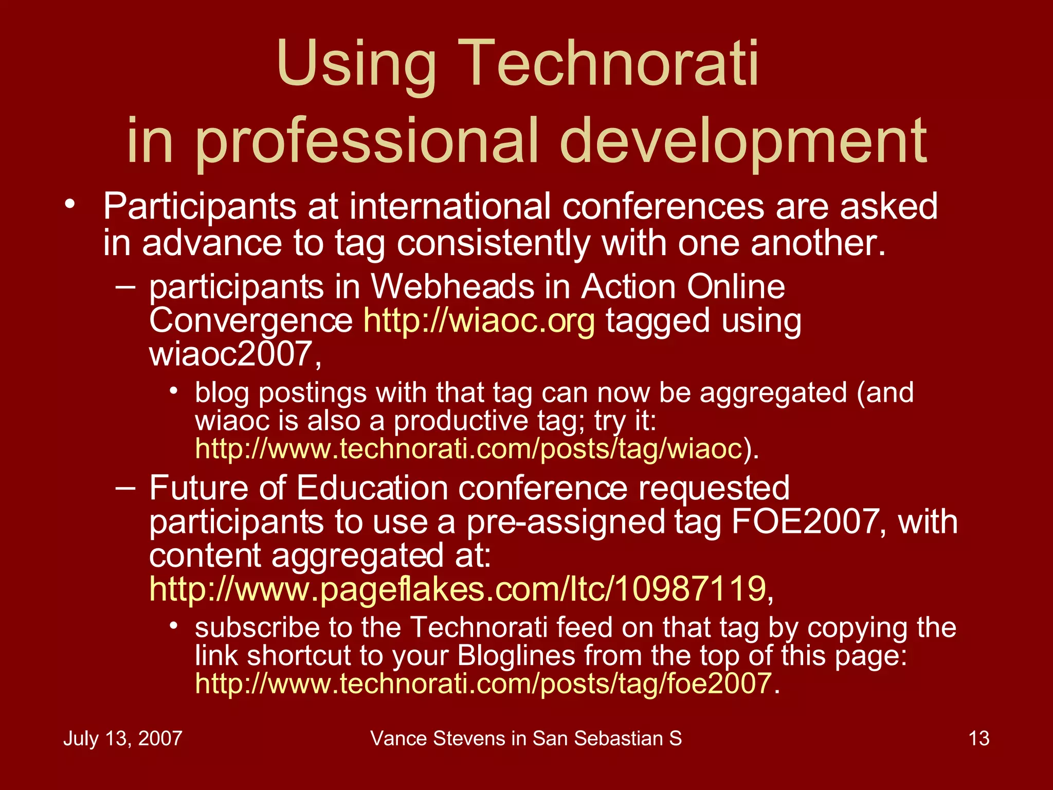 Using Technorati  in professional development Participants at international conferences are asked in advance to tag consistently with one another.  participants in Webheads in Action Online Convergence  http://wiaoc.org  tagged using wiaoc2007,  blog postings with that tag can now be aggregated (and wiaoc is also a productive tag; try it:  http://www.technorati.com/posts/tag/wiaoc ).  Future of Education conference requested participants to use a pre-assigned tag FOE2007, with content aggregated at:  http://www.pageflakes.com/ltc/10987119 ,  subscribe to the Technorati feed on that tag by copying the link shortcut to your Bloglines from the top of this page:  http://www.technorati.com/posts/tag/foe2007 .  