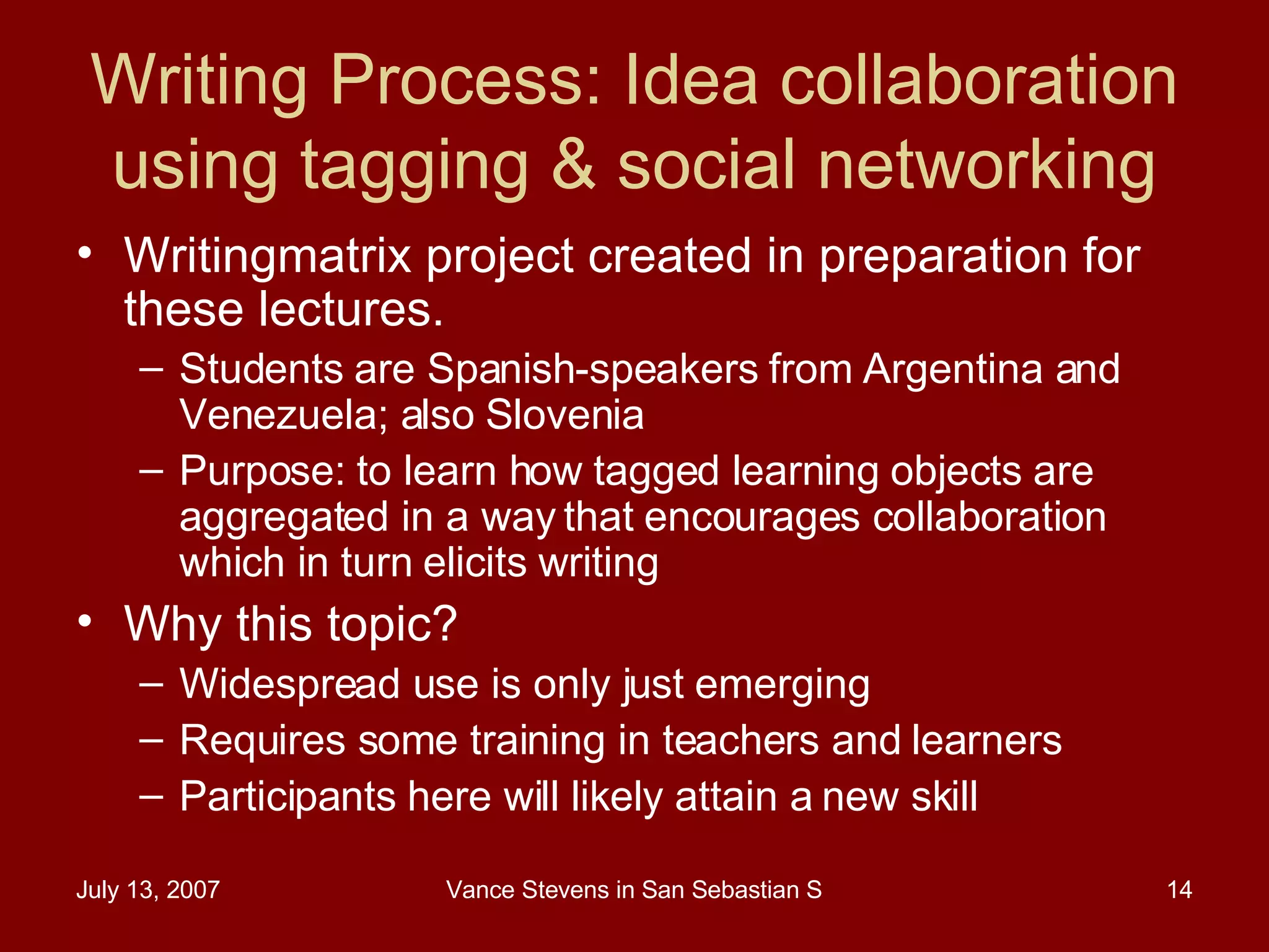 Writing Process: Idea collaboration using tagging & social networking Writingmatrix project created in preparation for these lectures.  Students are Spanish-speakers from Argentina and Venezuela; also Slovenia Purpose: to learn how tagged learning objects are aggregated in a way that encourages collaboration which in turn elicits writing Why this topic?  Widespread use is only just emerging Requires some training in teachers and learners Participants here will likely attain a new skill 