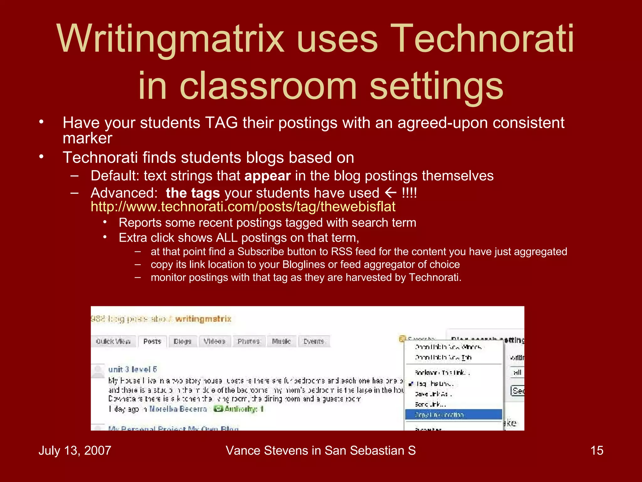 Writingmatrix uses Technorati  in classroom settings Have your students TAG their postings with an agreed-upon consistent marker Technorati finds students blogs based on  Default: text strings that  appear  in the blog postings themselves Advanced:  the tags  your students have used    !!!! http://www.technorati.com/posts/tag/thewebisflat   Reports some recent postings tagged with search term  Extra click shows ALL postings on that term, at that point find a Subscribe button to RSS feed for the content you have just aggregated  copy its link location to your Bloglines or feed aggregator of choice  monitor postings with that tag as they are harvested by Technorati.  