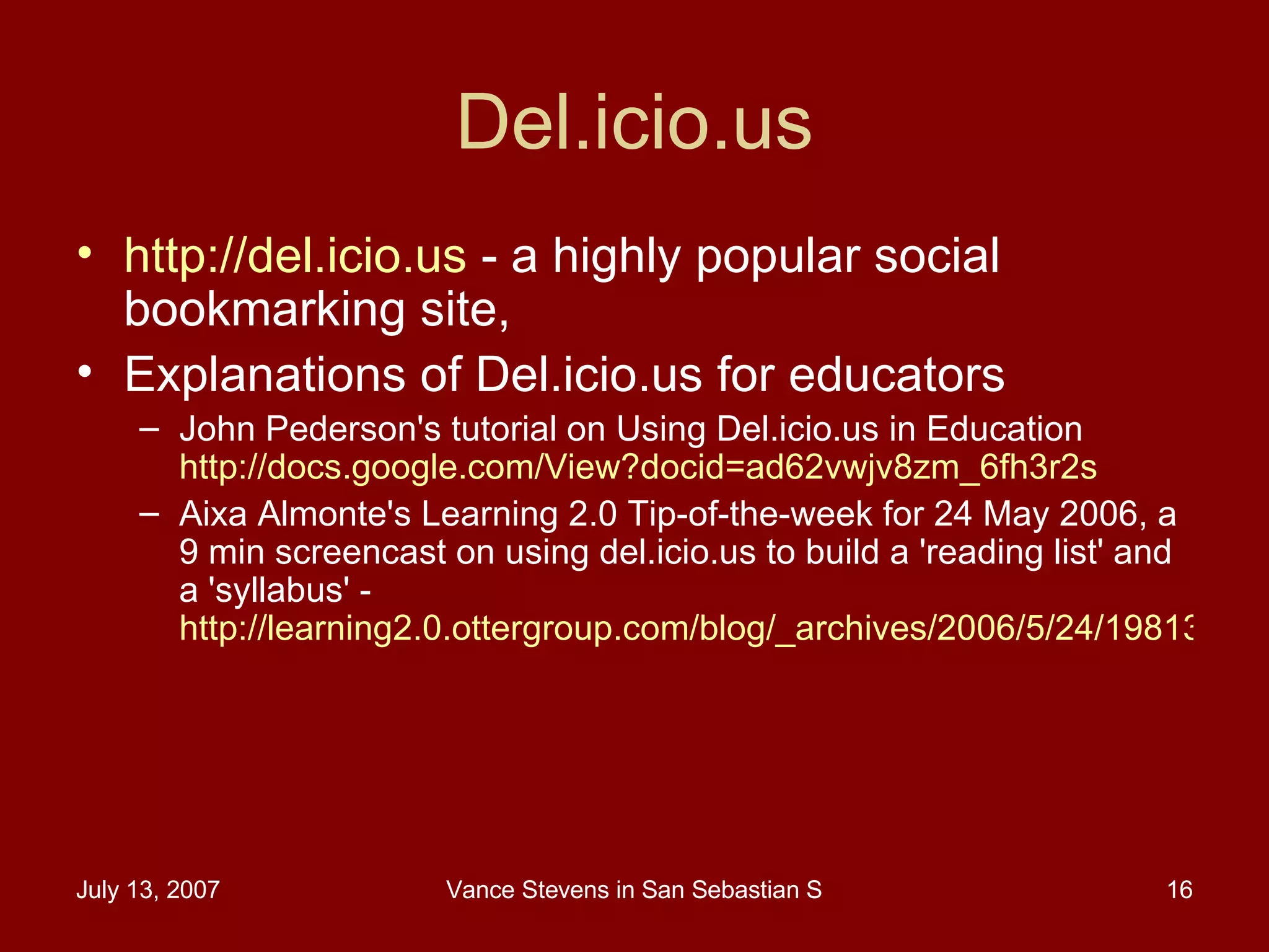 Del.icio.us http://del.icio.us  - a highly popular social bookmarking site,  Explanations of Del.icio.us for educators John Pederson's tutorial on Using Del.icio.us in Education  http://docs.google.com/View?docid=ad62vwjv8zm_6fh3r2s   Aixa Almonte's Learning 2.0 Tip-of-the-week for 24 May 2006, a 9 min screencast on using del.icio.us to build a 'reading list' and a 'syllabus' -  http://learning2.0.ottergroup.com/blog/_archives/2006/5/24/1981354.html 