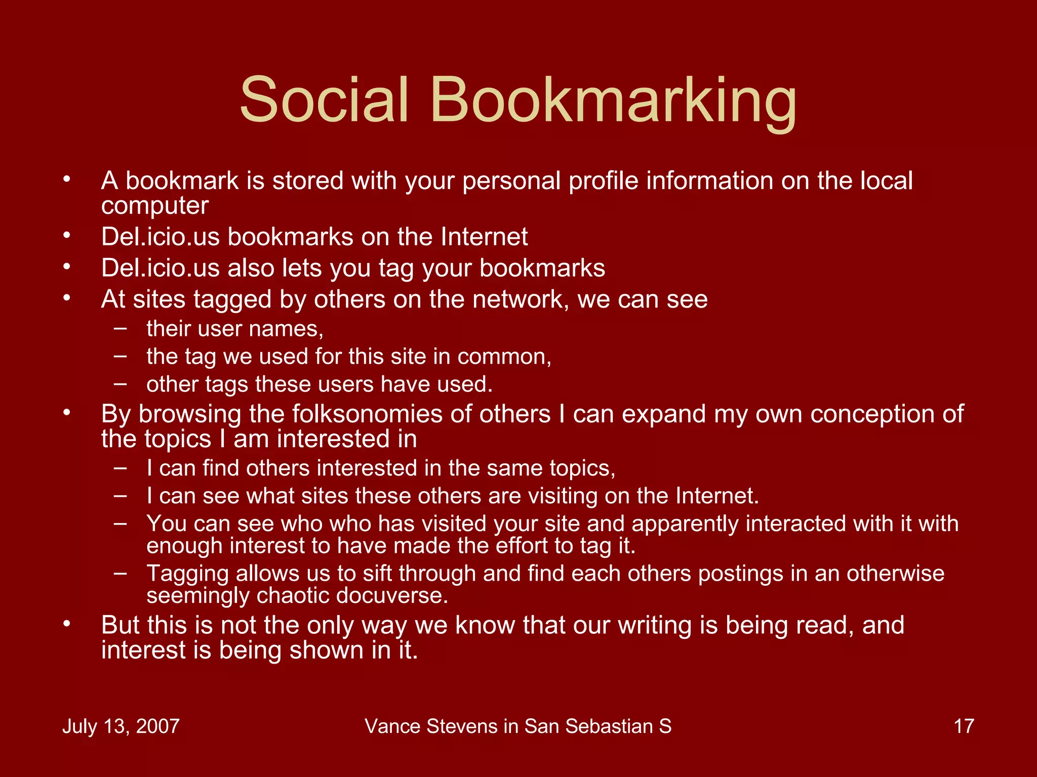 Social Bookmarking A bookmark is stored with your personal profile information on the local computer Del.icio.us bookmarks on the Internet  Del.icio.us also lets you tag your bookmarks  At sites tagged by others on the network, we can see  their user names,  the tag we used for this site in common,  other tags these users have used.  By browsing the folksonomies of others I can expand my own conception of the topics I am interested in I can find others interested in the same topics,  I can see what sites these others are visiting on the Internet. You can see who who has visited your site and apparently interacted with it with enough interest to have made the effort to tag it. Tagging allows us to sift through and find each others postings in an otherwise seemingly chaotic docuverse.  But this is not the only way we know that our writing is being read, and interest is being shown in it.  