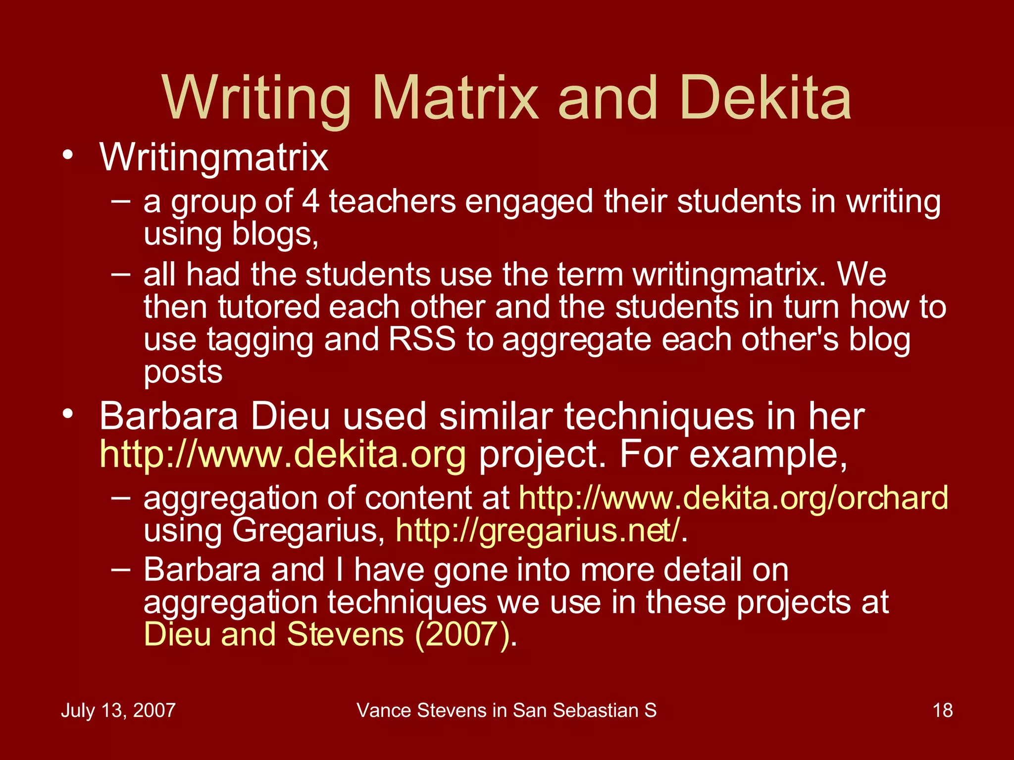 Writing Matrix and Dekita Writingmatrix  a group of 4 teachers engaged their students in writing using blogs,  all had the students use the term writingmatrix. We then tutored each other and the students in turn how to use tagging and RSS to aggregate each other's blog posts Barbara Dieu used similar techniques in her  http://www.dekita.org  project. For example,  aggregation of content at  http://www.dekita.org/orchard  using Gregarius,  http://gregarius.net/ .  Barbara and I have gone into more detail on aggregation techniques we use in these projects at  Dieu and Stevens (2007) .   