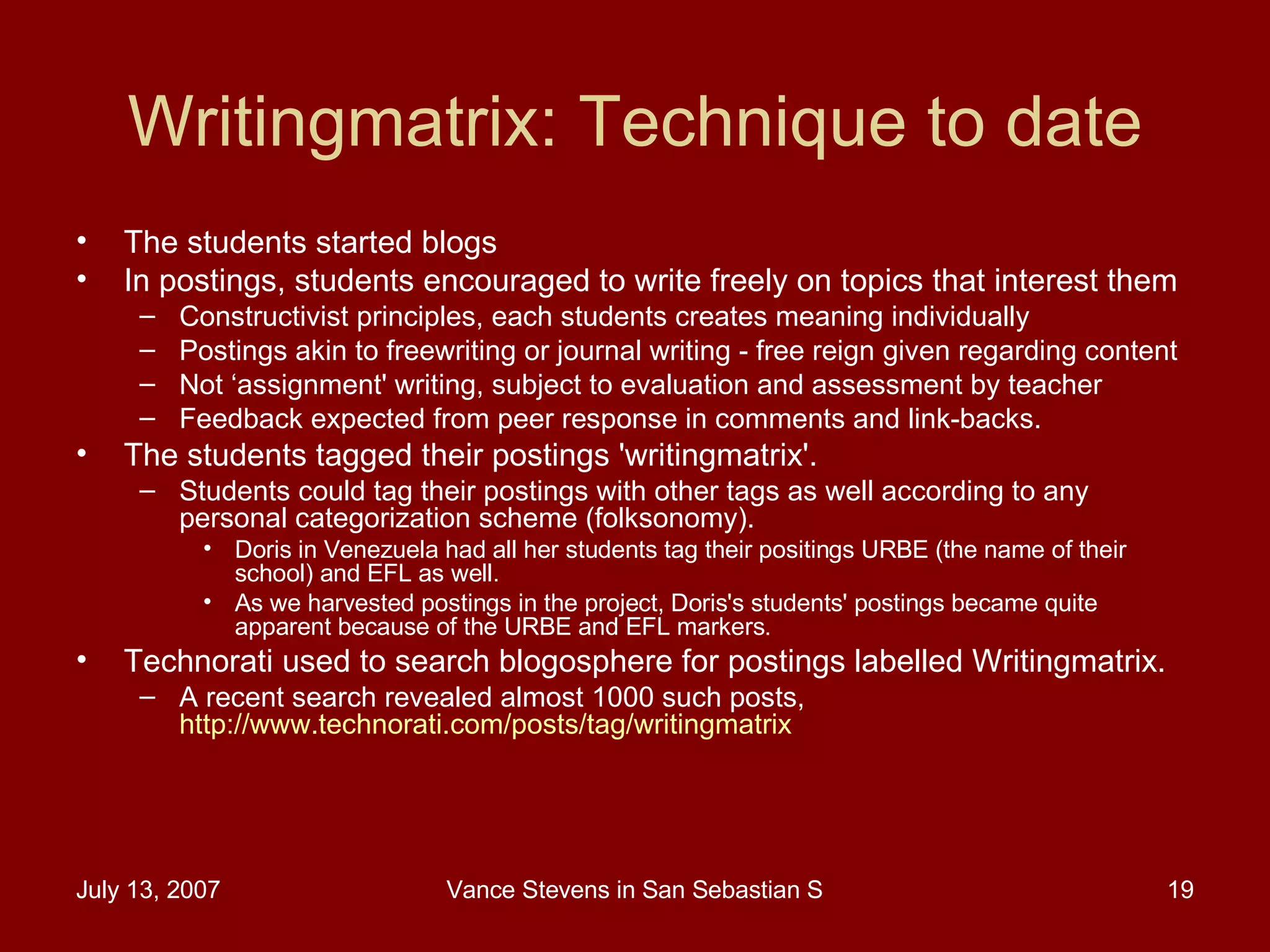 Writingmatrix: Technique to date The students started blogs In postings, students encouraged to write freely on topics that interest them  Constructivist principles, each students creates meaning individually Postings akin to freewriting or journal writing - free reign given regarding content Not ‘assignment' writing, subject to evaluation and assessment by teacher Feedback expected from peer response in comments and link-backs.  The students tagged their postings 'writingmatrix'.  Students could tag their postings with other tags as well according to any personal categorization scheme (folksonomy).  Doris in Venezuela had all her students tag their positings URBE (the name of their school) and EFL as well.  As we harvested postings in the project, Doris's students' postings became quite apparent because of the URBE and EFL markers.  Technorati used to search blogosphere for postings labelled Writingmatrix.  A recent search revealed almost 1000 such posts,  http://www.technorati.com/posts/tag/writingmatrix   