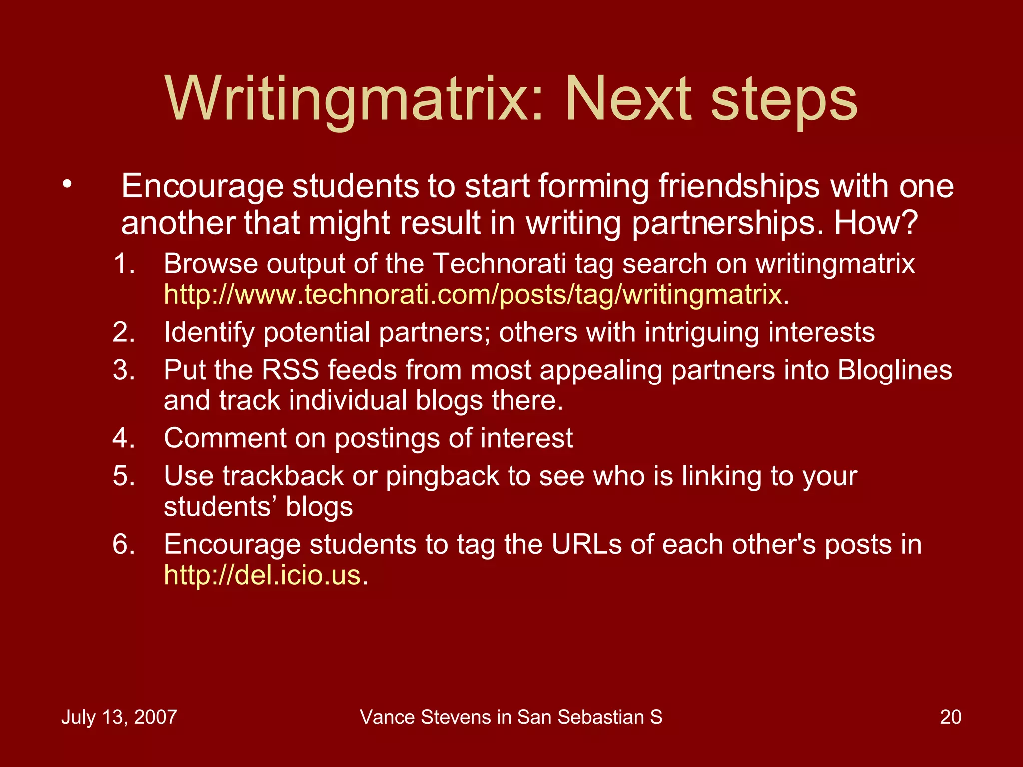 Writingmatrix: Next steps Encourage students to start forming friendships with one another that might result in writing partnerships. How? Browse output of the Technorati tag search on writingmatrix  http://www.technorati.com/posts/tag/writingmatrix .  Identify potential partners; others with intriguing interests Put the RSS feeds from most appealing partners into Bloglines and track individual blogs there.  Comment on postings of interest Use trackback or pingback to see who is linking to your students’ blogs Encourage students to tag the URLs of each other's posts in  http://del.icio.us . 