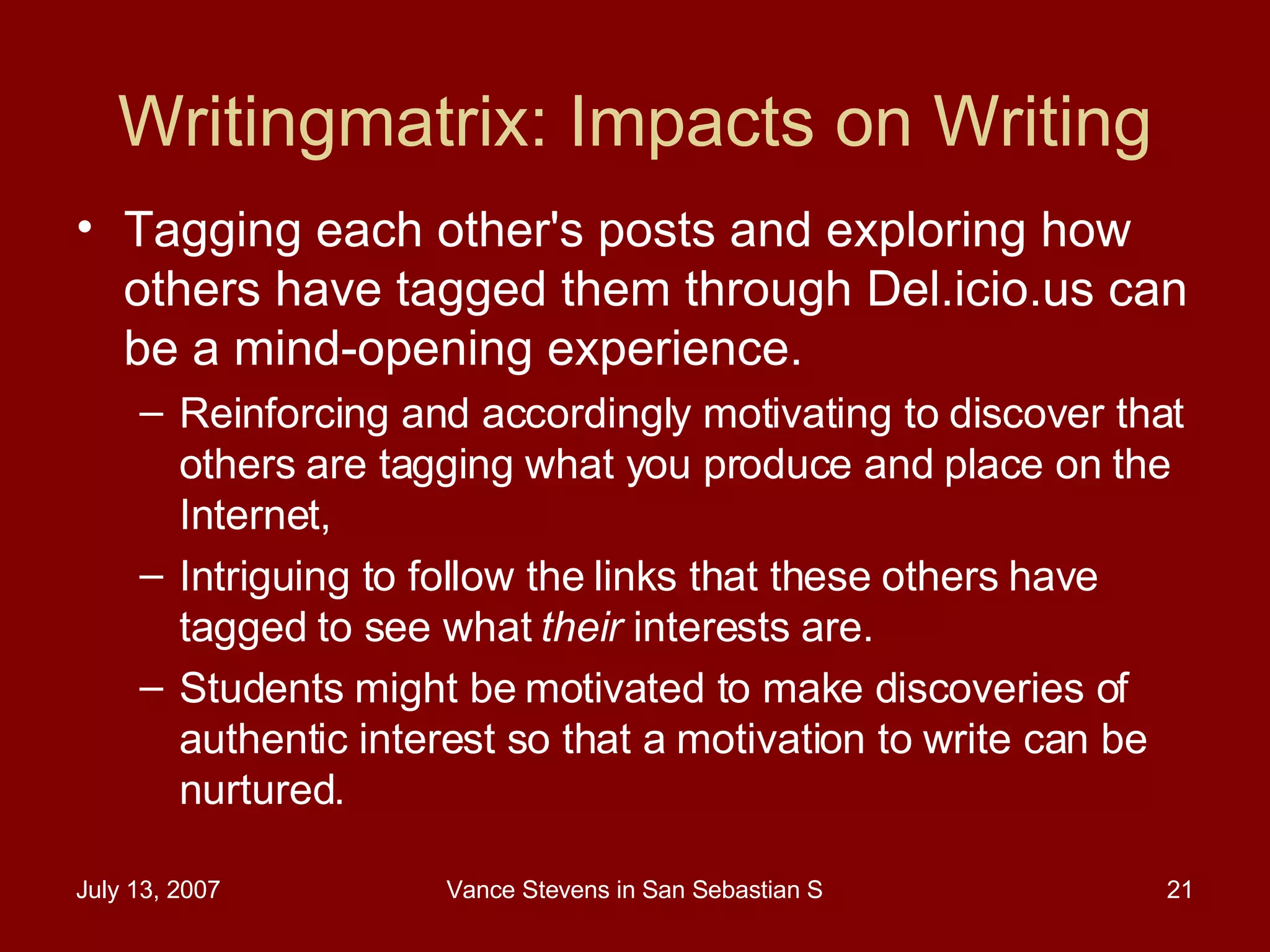Writingmatrix: Impacts on Writing Tagging each other's posts and exploring how others have tagged them through Del.icio.us can be a mind-opening experience.  Reinforcing and accordingly motivating to discover that others are tagging what you produce and place on the Internet,  Intriguing to follow the links that these others have tagged to see what  their  interests are.  Students might be motivated to make discoveries of authentic interest so that a motivation to write can be nurtured.  