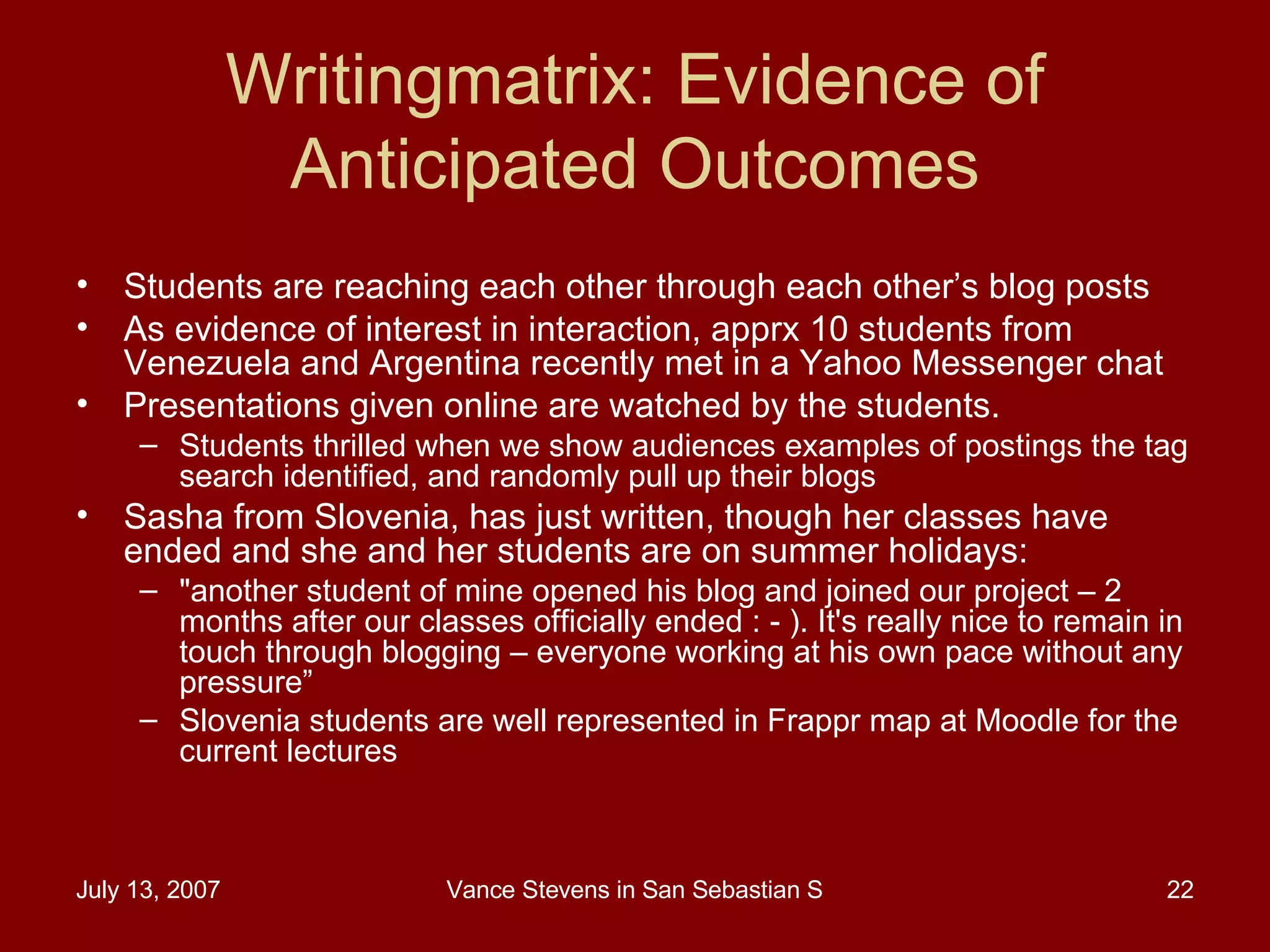 Writingmatrix: Evidence of Anticipated Outcomes Students are reaching each other through each other’s blog posts As evidence of interest in interaction, apprx 10 students from Venezuela and Argentina recently met in a Yahoo Messenger chat Presentations given online are watched by the students. Students thrilled when we show audiences examples of postings the tag search identified, and randomly pull up their blogs Sasha from Slovenia, has just written, though her classes have ended and she and her students are on summer holidays:  &quot;another student of mine opened his blog and joined our project – 2 months after our classes officially ended : - ). It's really nice to remain in touch through blogging – everyone working at his own pace without any pressure” Slovenia students are well represented in Frappr map at Moodle for the current lectures 