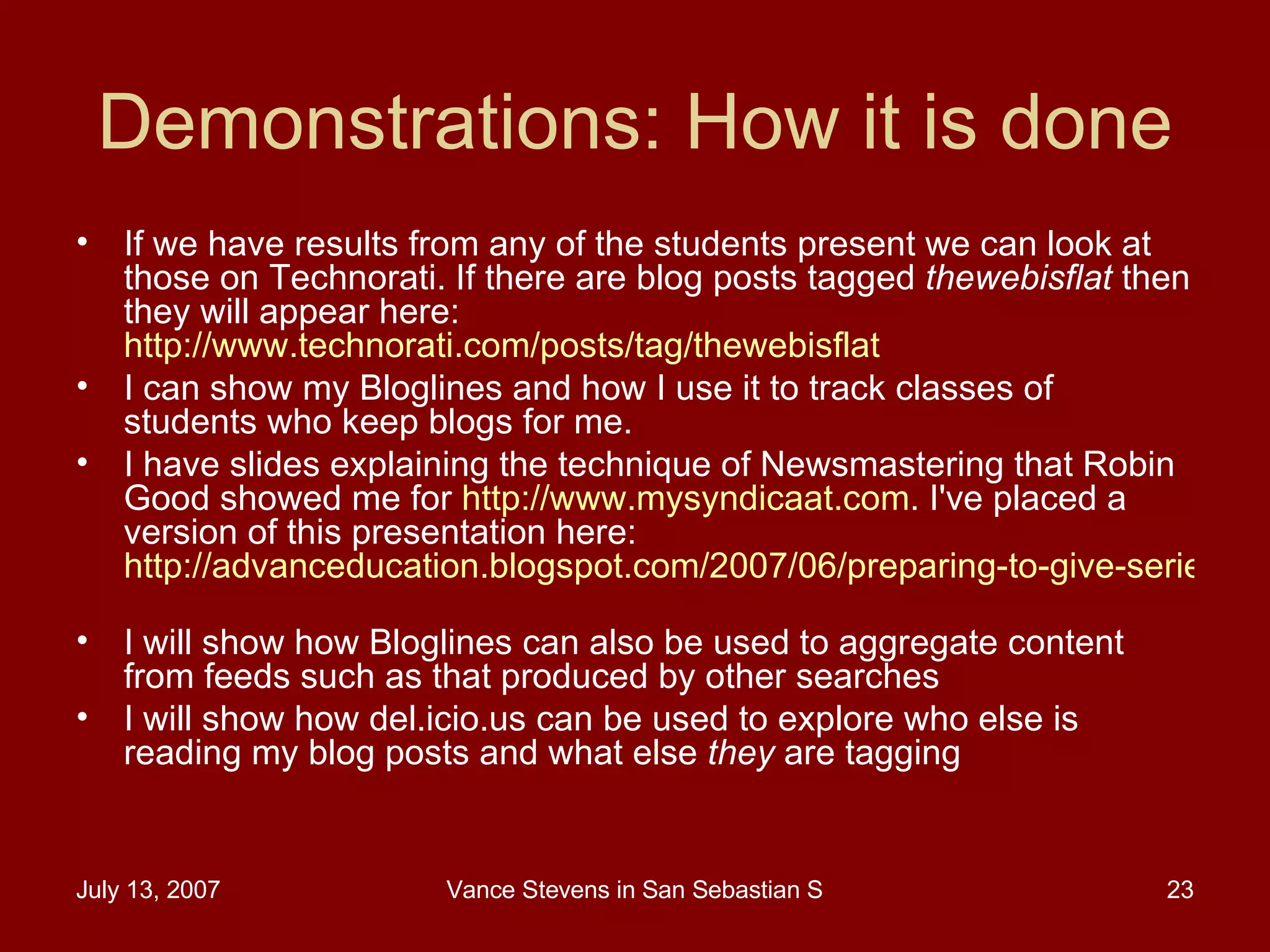 Demonstrations: How it is done If we have results from any of the students present we can look at those on Technorati. If there are blog posts tagged  thewebisflat  then they will appear here:  http://www.technorati.com/posts/tag/thewebisflat   I can show my Bloglines and how I use it to track classes of students who keep blogs for me.  I have slides explaining the technique of Newsmastering that Robin Good showed me for  http://www.mysyndicaat.com . I've placed a version of this presentation here:  http://advanceducation.blogspot.com/2007/06/preparing-to-give-series-of-lectures-in.html   I will show how Bloglines can also be used to aggregate content from feeds such as that produced by other searches  I will show how del.icio.us can be used to explore who else is reading my blog posts and what else  they  are tagging  