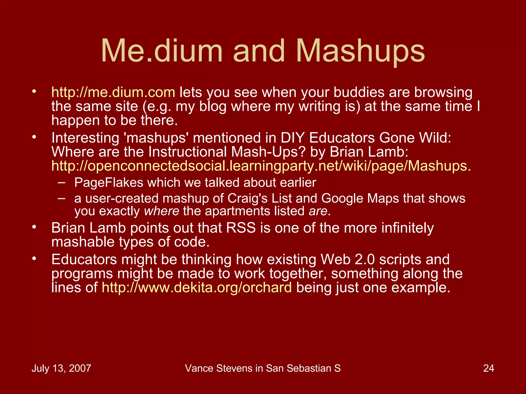 Me.dium and Mashups http://me.dium.com  lets you see when your buddies are browsing the same site (e.g. my blog where my writing is) at the same time I happen to be there.  Interesting 'mashups' mentioned in DIY Educators Gone Wild: Where are the Instructional Mash-Ups? by Brian Lamb:  http://openconnectedsocial.learningparty.net/wiki/page/Mashups .  PageFlakes which we talked about earlier a user-created mashup of Craig's List and Google Maps that shows you exactly  where  the apartments listed  are .  Brian Lamb points out that RSS is one of the more infinitely mashable types of code.  Educators might be thinking how existing Web 2.0 scripts and programs might be made to work together, something along the lines of  http://www.dekita.org/orchard  being just one example. 