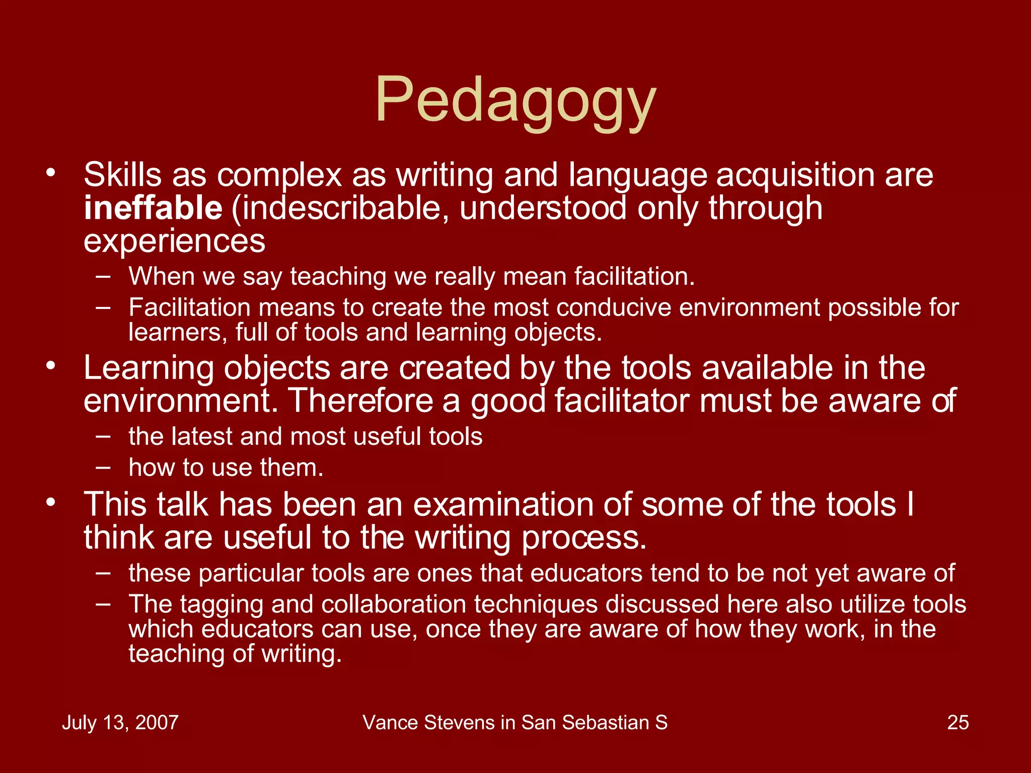 Pedagogy Skills as complex as writing and language acquisition are  ineffable  (indescribable, understood only through experiences When we say teaching we really mean facilitation. Facilitation means to create the most conducive environment possible for learners, full of tools and learning objects.  Learning objects are created by the tools available in the environment. Therefore a good facilitator must be aware of   the latest and most useful tools  how to use them.  This talk has been an examination of some of the tools I think are useful to the writing process.  these particular tools are ones that educators tend to be not yet aware of  The tagging and collaboration techniques discussed here also utilize tools which educators can use, once they are aware of how they work, in the teaching of writing.  