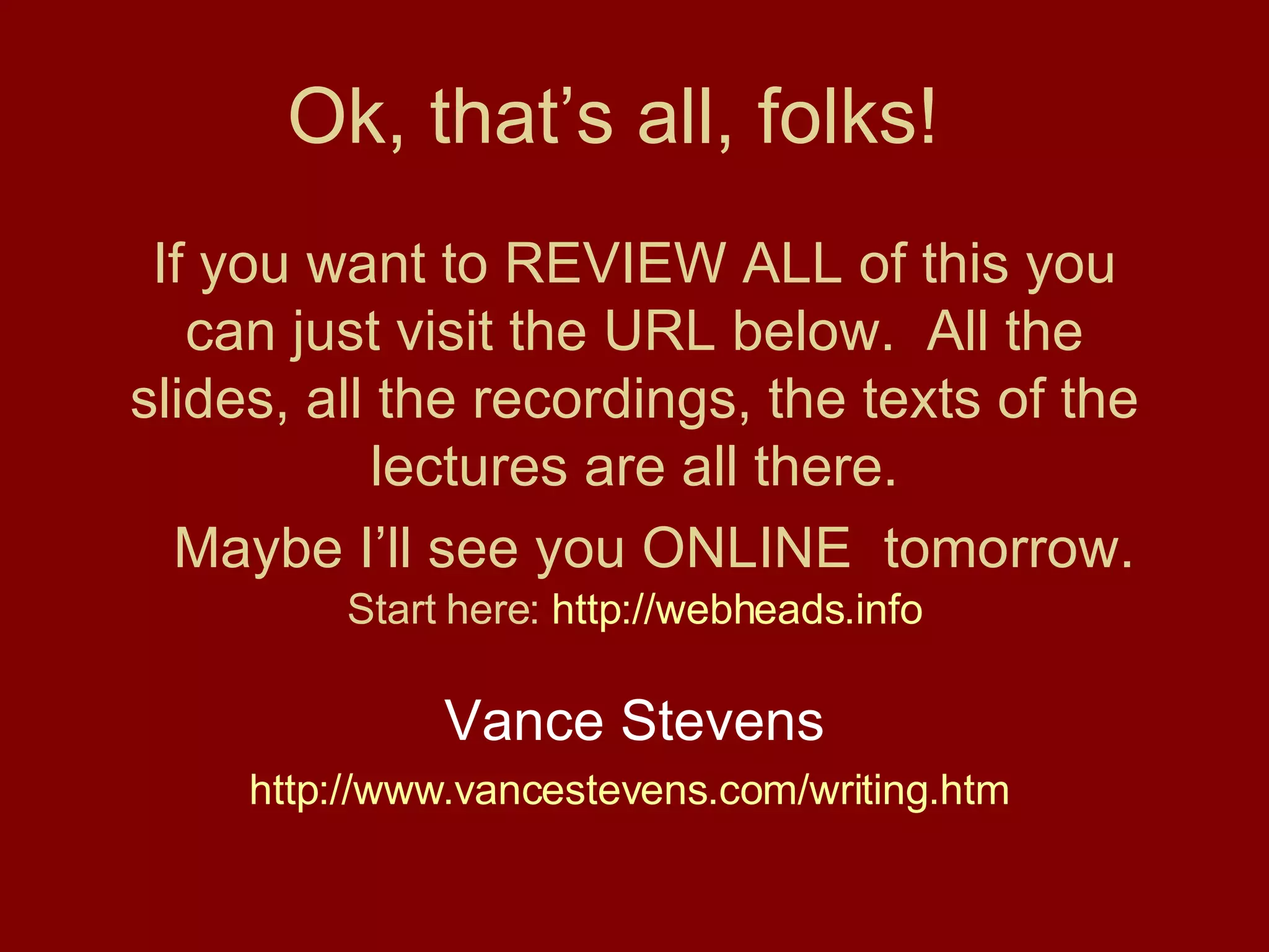 Ok, that’s all, folks!  If you want to REVIEW ALL of this you can just visit the URL below.  All the slides, all the recordings, the texts of the lectures are all there.   Maybe I’ll see you ONLINE  tomorrow. Start here:  http://webheads.info Vance Stevens http://www.vancestevens.com/writing.htm   