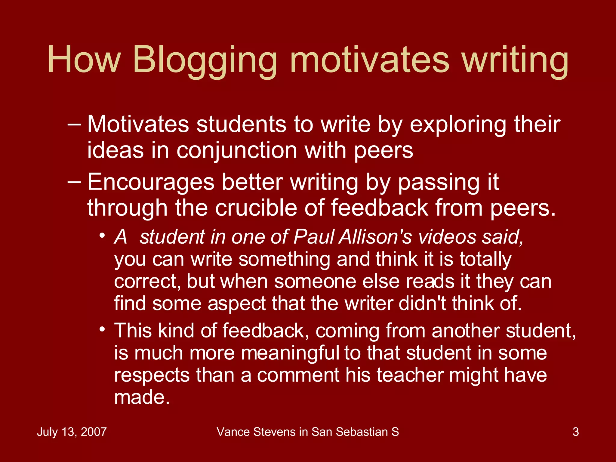 How Blogging motivates writing Motivates students to write by exploring their ideas in conjunction with peers Encourages better writing by passing it through the crucible of feedback from peers.  A  student in one of Paul Allison's videos said,  you can write something and think it is totally correct, but when someone else reads it they can find some aspect that the writer didn't think of. This kind of feedback, coming from another student, is much more meaningful to that student in some respects than a comment his teacher might have made.  