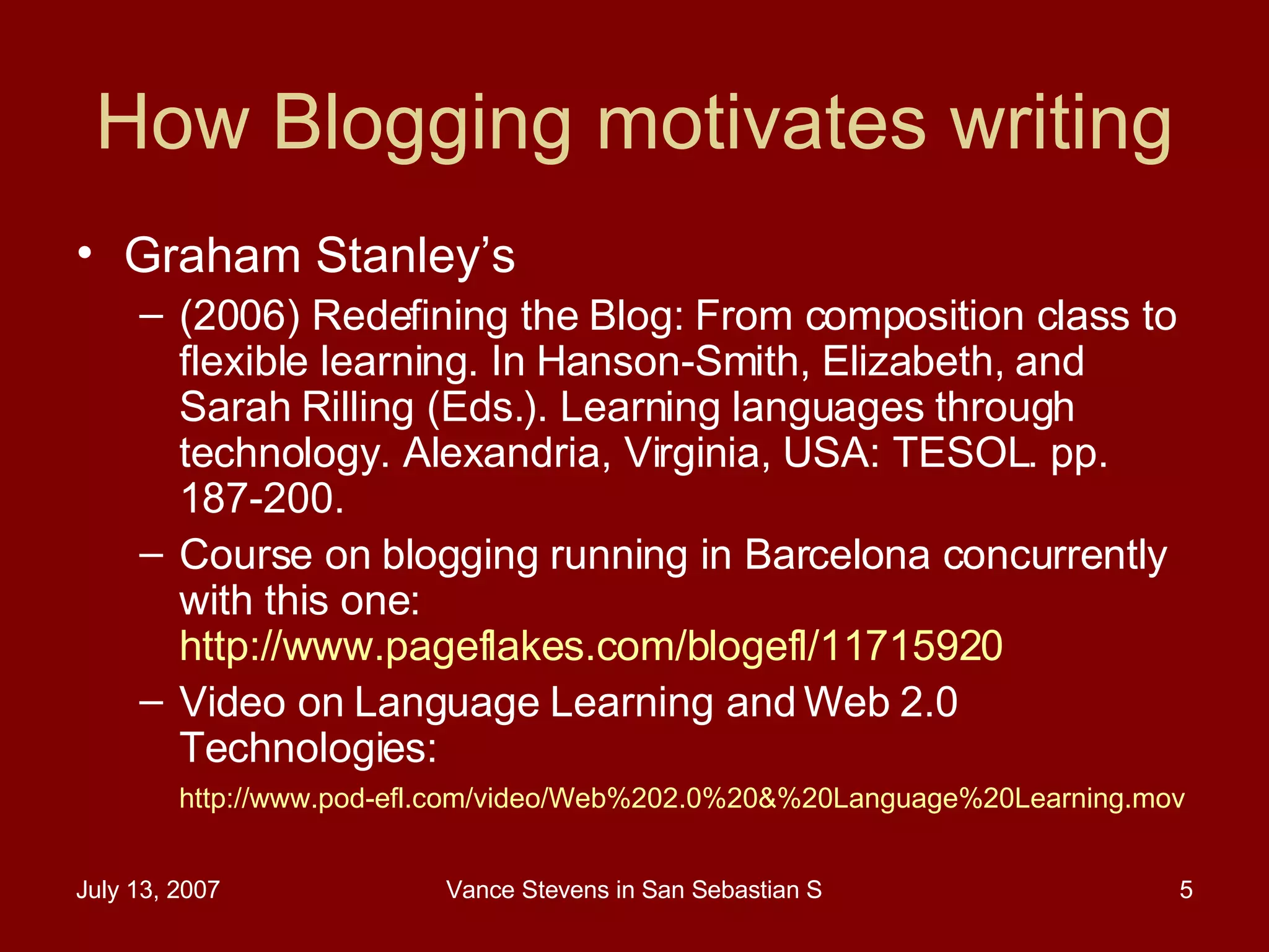 How Blogging motivates writing Graham Stanley’s  (2006) Redefining the Blog: From composition class to flexible learning. In Hanson-Smith, Elizabeth, and Sarah Rilling (Eds.). Learning languages through technology. Alexandria, Virginia, USA: TESOL. pp. 187-200.  Course on blogging running in Barcelona concurrently with this one:  http://www.pageflakes.com/blogefl/11715920   Video on Language Learning and Web 2.0 Technologies:  http ://www.pod-efl.com/video/Web%202.0%20&%20Language%20Learning.mov   