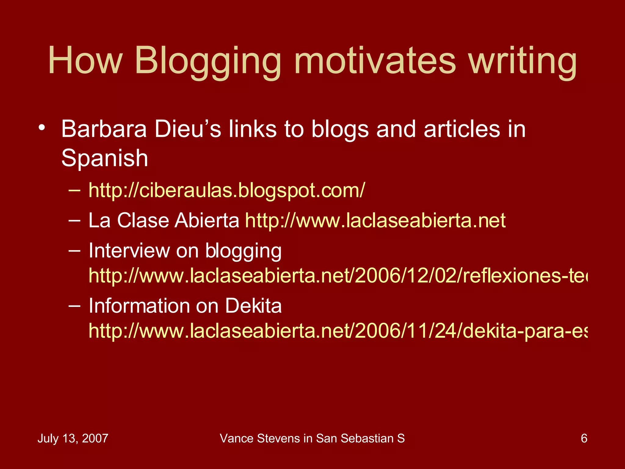 How Blogging motivates writing Barbara Dieu’s links to blogs and articles in Spanish  http://ciberaulas.blogspot.com/   La Clase Abierta  http://www.laclaseabierta.net   Interview on blogging  http://www.laclaseabierta.net/2006/12/02/reflexiones-tecnologicas-de-barbara-dieu/  Information on Dekita  http://www.laclaseabierta.net/2006/11/24/dekita-para-estudiantes-de-ingles-como-lengua-extranjera/   