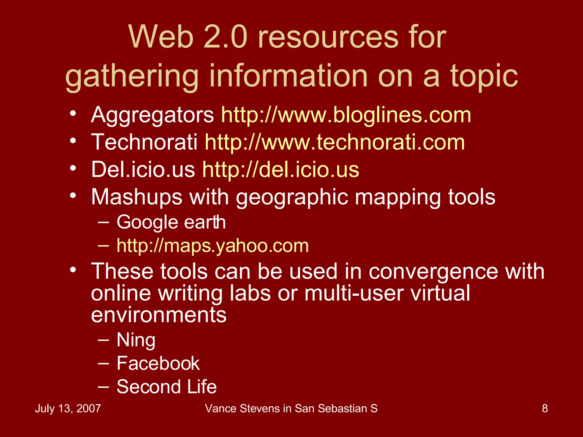 Web 2.0 resources for  gathering information on a topic Aggregators  http://www.bloglines.com   Technorati  http://www.technorati.com   Del.icio.us  http://del.icio.us   Mashups with geographic mapping tools Google earth http://maps.yahoo.com   These tools can be used in convergence with online writing labs or multi-user virtual environments Ning Facebook Second Life 