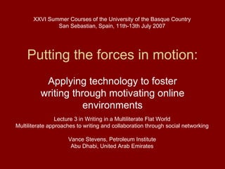 Putting the forces in motion: Applying technology to foster writing through motivating online environments Lecture 3 in Writing in a Multiliterate Flat World Multiliterate approaches to writing and collaboration through social networking Vance Stevens, Petroleum Institute Abu Dhabi, United Arab Emirates XXVI Summer Courses of the University of the Basque Country San Sebastian, Spain, 11th-13th July 2007 